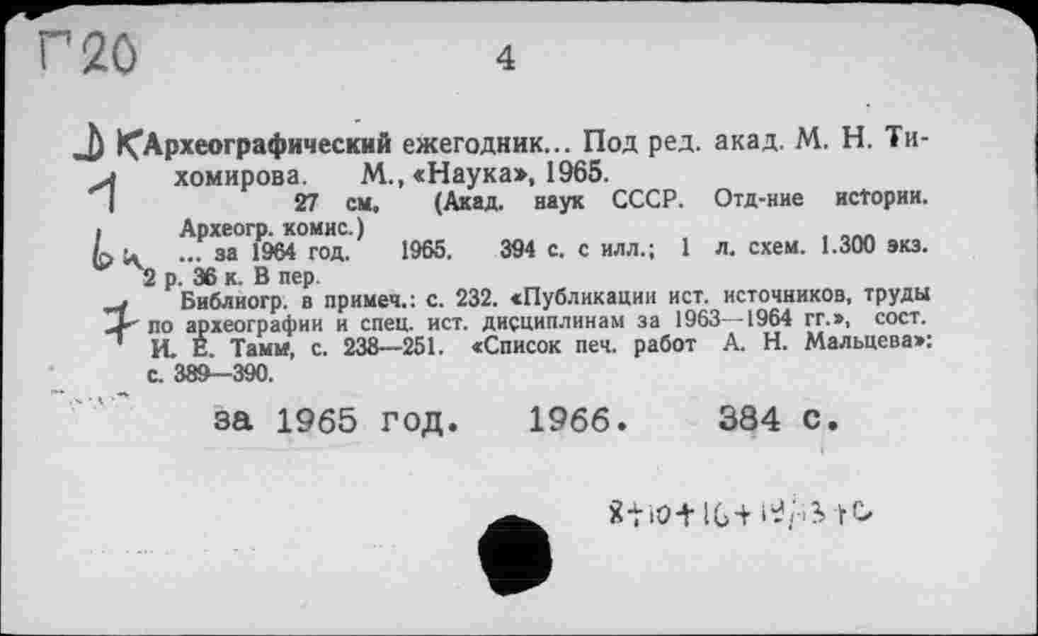 ﻿4
J) ^Археографический ежегодник... Под ред. акад. М. Н. Ти-л	хомирова. М., «Наука», 1965.
I	27 см, (Акад, наук СССР. Отд-ние истории,
і	Археогр. комис.)
Lu ... за 1964 год. 1965.	394 с. с илл.; 1 л. схем. 1.300 экз.
2 р. 36 к. В пер.
Библиогр. в примеч.: с. 232. «Публикации ист. источников, труды по археографии и спец. ист. дисциплинам за 1963 -1964 гг.», сост.
' И. Е. Тамм, с. 238—251. «Список печ. работ А. Н. Мальцева»: с. 389-390.
за 1965 год. 1966.	384 с.
